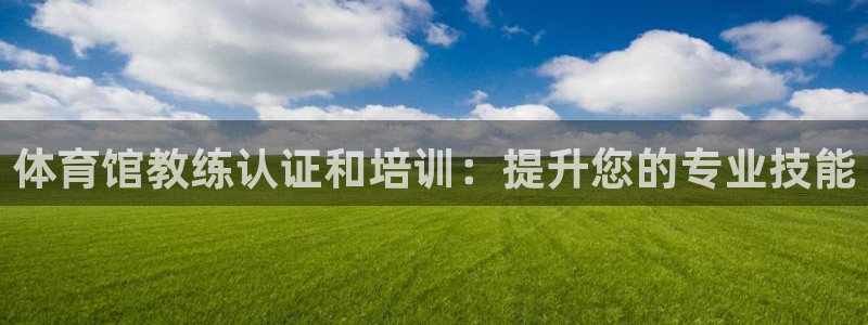 富联娱乐平台怎么样可靠吗：体育馆教练认证和培训：提升
